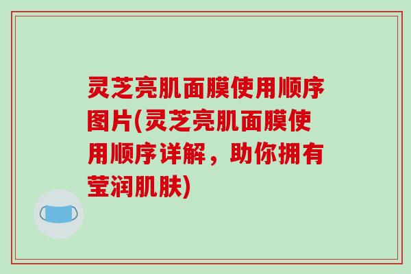 灵芝亮肌面膜使用顺序图片(灵芝亮肌面膜使用顺序详解，助你拥有莹润)
