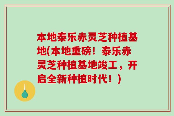 本地泰乐赤灵芝种植基地(本地重磅！泰乐赤灵芝种植基地竣工，开启全新种植时代！)