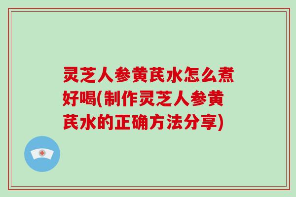 灵芝人参黄芪水怎么煮好喝(制作灵芝人参黄芪水的正确方法分享)