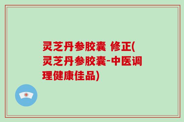 灵芝丹参胶囊 修正(灵芝丹参胶囊-中医调理健康佳品)