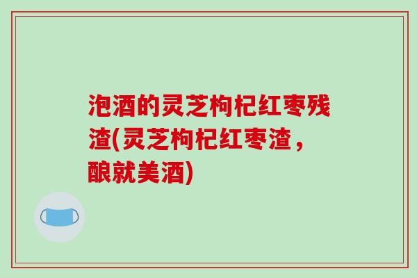 泡酒的灵芝枸杞红枣残渣(灵芝枸杞红枣渣，酿就美酒)
