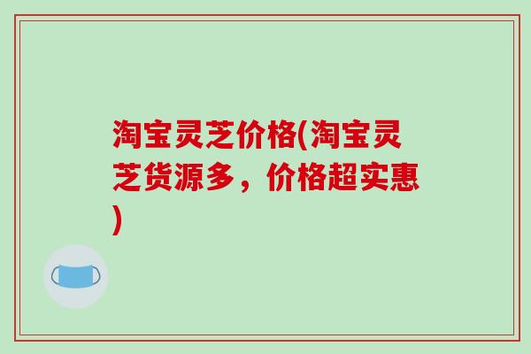 淘宝灵芝价格(淘宝灵芝货源多,价格超实惠) 淘宝灵芝价格(淘宝灵芝货源多,价格超实惠)
