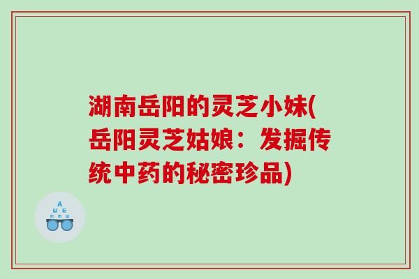 湖南岳阳的灵芝小妹(岳阳灵芝姑娘：发掘传统中药的秘密珍品)