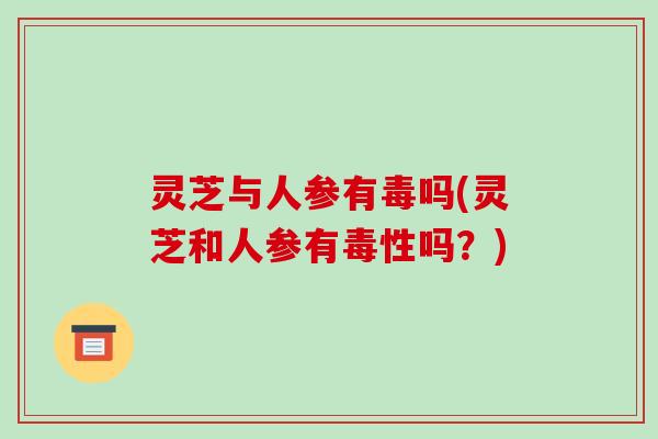 灵芝与人参有毒吗(灵芝和人参有毒性吗?) 灵芝与人参有毒吗(灵芝和人参有毒性吗?)