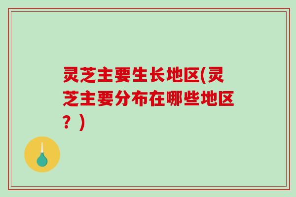 灵芝主要生长地区(灵芝主要分布在哪些地区？)