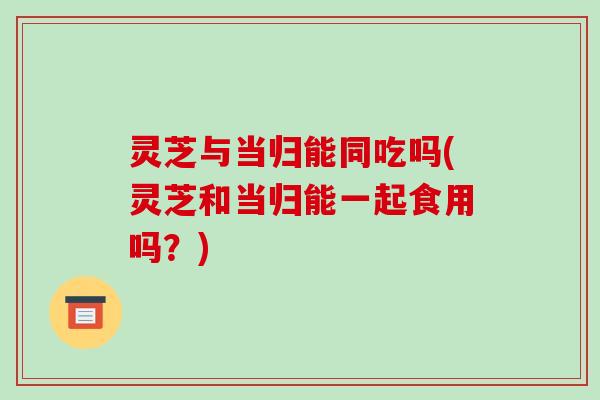 灵芝与当归能同吃吗(灵芝和当归能一起食用吗？)