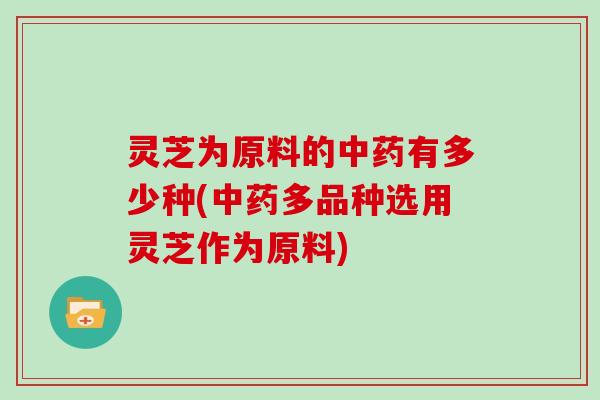灵芝为原料的有多少种(多品种选用灵芝作为原料) 灵芝为原料的有多少种(多品种选用灵芝作为原料)