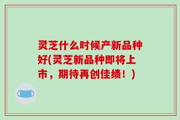 灵芝什么时候产新品种好(灵芝新品种即将上市,期待再创佳绩!) 灵芝什么时候产新品种好(灵芝新品种即将上市,期待再创佳绩!)