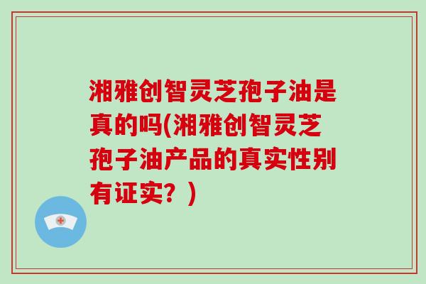 湘雅创智灵芝孢子油是真的吗(湘雅创智灵芝孢子油产品的真实性别有证实？)