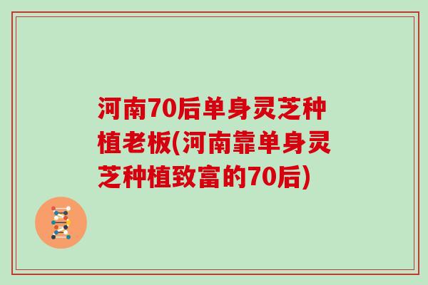 河南70后单身灵芝种植老板(河南靠单身灵芝种植致富的70后) 河南70后单身灵芝种植老板(河南靠单身灵芝种植致富的70后)
