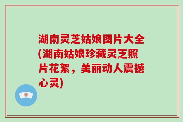 湖南灵芝姑娘图片大全(湖南姑娘珍藏灵芝照片花絮，美丽动人震撼心灵)