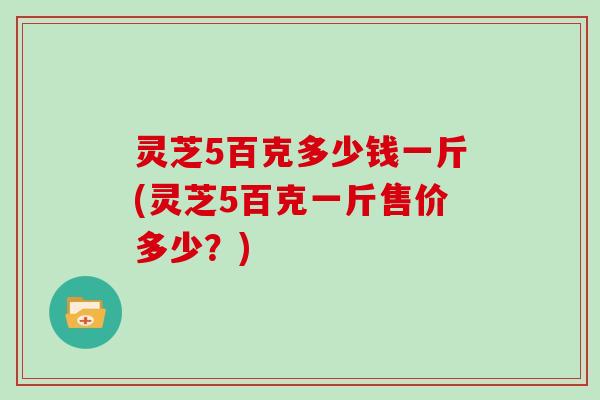 灵芝5百克多少钱一斤(灵芝5百克一斤售价多少?) 灵芝5百克多少钱一斤(灵芝5百克一斤售价多少?)