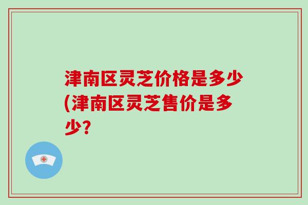 津南区灵芝价格是多少(津南区灵芝售价是多少？