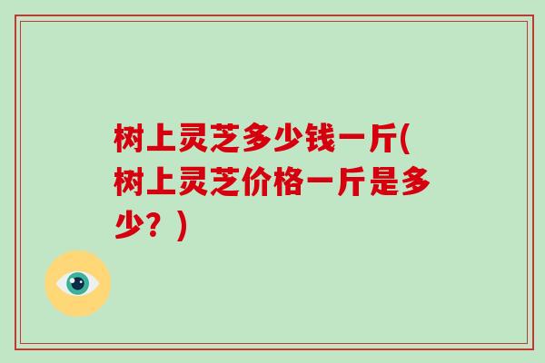 树上灵芝多少钱一斤(树上灵芝价格一斤是多少?) 树上灵芝多少钱一斤(树上灵芝价格一斤是多少?)
