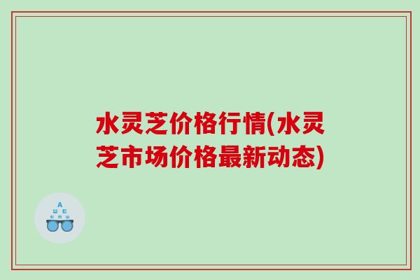 水灵芝价格行情(水灵芝市场价格新动态) 水灵芝价格行情(水灵芝市场价格新动态)