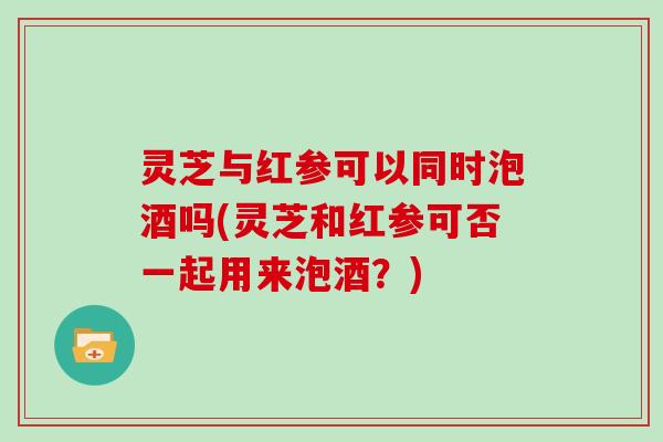 灵芝与红参可以同时泡酒吗(灵芝和红参可否一起用来泡酒?) 灵芝与红参可以同时泡酒吗(灵芝和红参可否一起用来泡酒?)