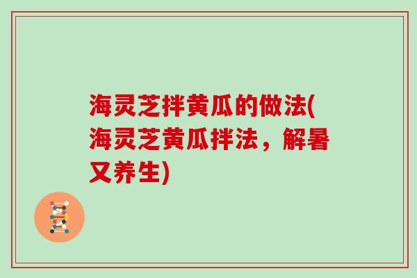 海灵芝拌黄瓜的做法(海灵芝黄瓜拌法,解暑又养生) 海灵芝拌黄瓜的做法(海灵芝黄瓜拌法,解暑又养生)
