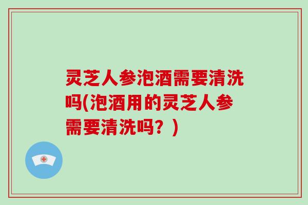 灵芝人参泡酒需要清洗吗(泡酒用的灵芝人参需要清洗吗？)