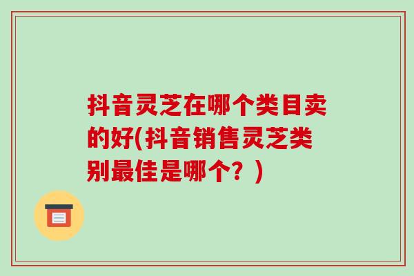 抖音灵芝在哪个类目卖的好(抖音销售灵芝类别最佳是哪个？)