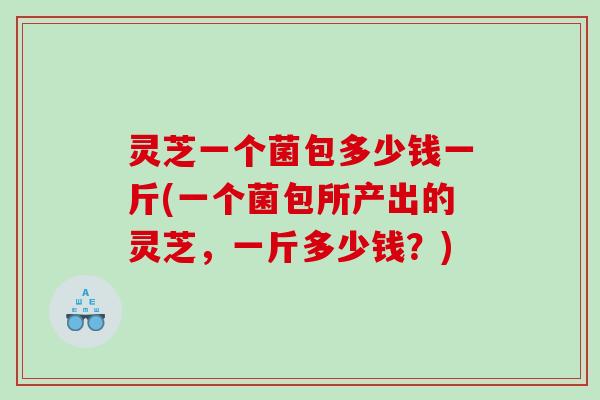 灵芝一个菌包多少钱一斤(一个菌包所产出的灵芝，一斤多少钱？)