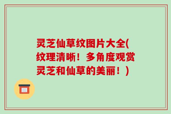 灵芝仙草纹图片大全(纹理清晰！多角度观赏灵芝和仙草的美丽！)