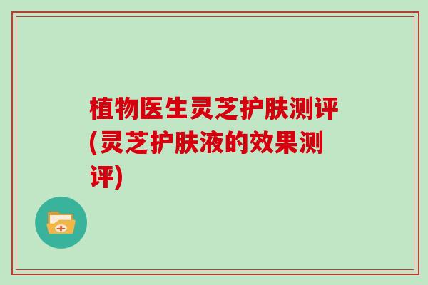 植物医生灵芝护肤测评(灵芝护肤液的效果测评) 植物医生灵芝护肤测评(灵芝护肤液的效果测评)