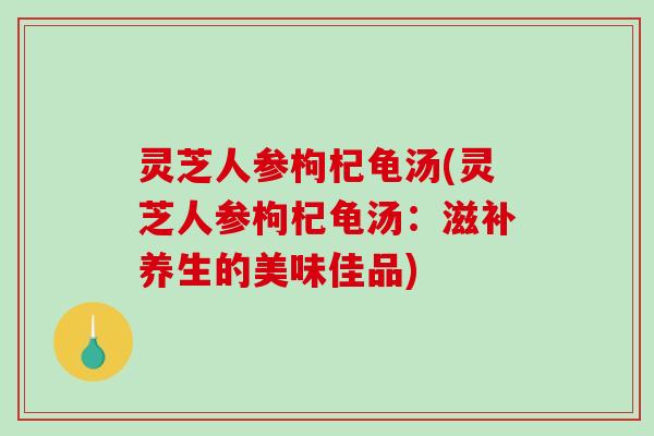 灵芝人参枸杞龟汤(灵芝人参枸杞龟汤：滋补养生的美味佳品)