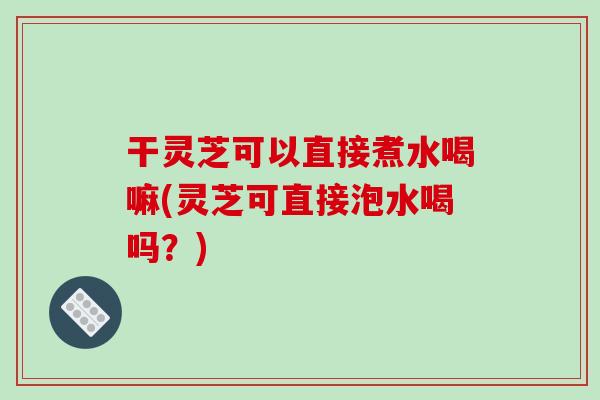 干灵芝可以直接煮水喝嘛(灵芝可直接泡水喝吗?) 干灵芝可以直接煮水喝嘛(灵芝可直接泡水喝吗?)