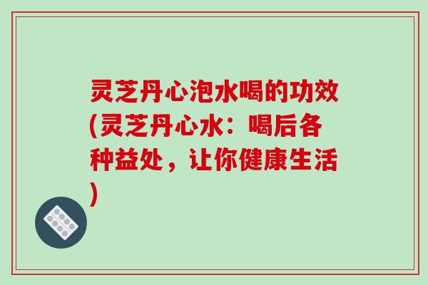 灵芝丹心泡水喝的功效(灵芝丹心水:喝后各种益处,让你健康生活) 灵芝丹心泡水喝的功效(灵芝丹心水:喝后各种益处,让你健康生活)