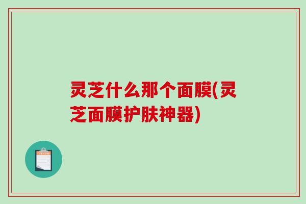 灵芝什么那个面膜(灵芝面膜护肤神器)
