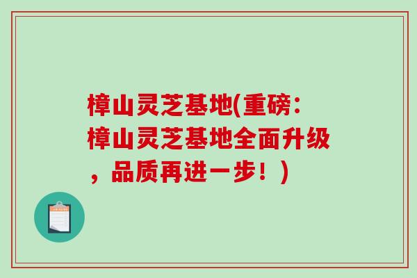 樟山灵芝基地(重磅:樟山灵芝基地全面升级,品质再进一步!) 樟山灵芝基地(重磅:樟山灵芝基地全面升级,品质再进一步!)