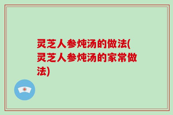 灵芝人参炖汤的做法(灵芝人参炖汤的家常做法) 灵芝人参炖汤的做法(灵芝人参炖汤的家常做法)