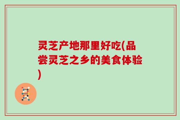 灵芝产地那里好吃(品尝灵芝之乡的美食体验) 灵芝产地那里好吃(品尝灵芝之乡的美食体验)