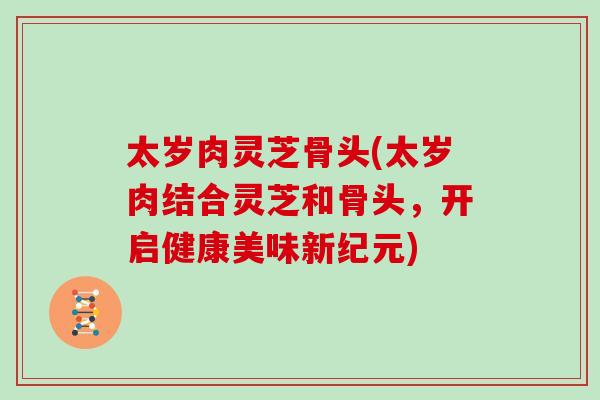太岁肉灵芝骨头(太岁肉结合灵芝和骨头，开启健康美味新纪元)