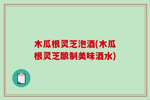 木瓜根灵芝泡酒(木瓜根灵芝酿制美味酒水)