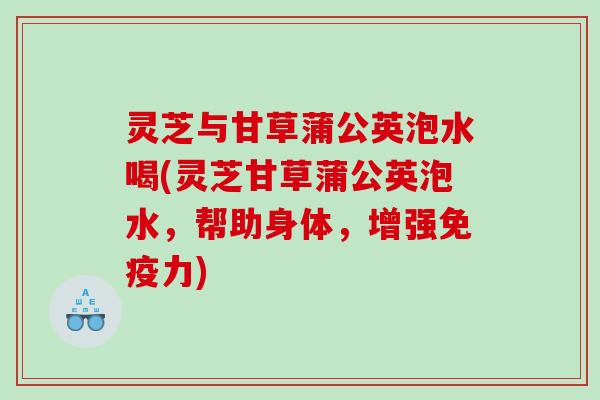 灵芝与甘草蒲公英泡水喝(灵芝甘草蒲公英泡水,帮助身体,增强免疫力) 灵芝与甘草蒲公英泡水喝(灵芝甘草蒲公英泡水,帮助身体,增强免疫力)