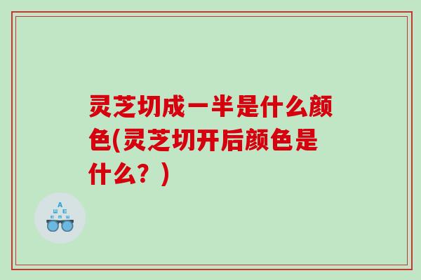 灵芝切成一半是什么颜色(灵芝切开后颜色是什么？)