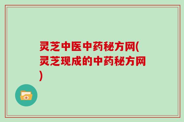 灵芝中医中药秘方网(灵芝现成的中药秘方网)