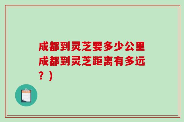 成都到灵芝要多少公里成都到灵芝距离有多远?) 成都到灵芝要多少公里成都到灵芝距离有多远?)