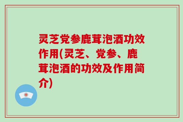 灵芝党参鹿茸泡酒功效作用(灵芝、党参、鹿茸泡酒的功效及作用简介)