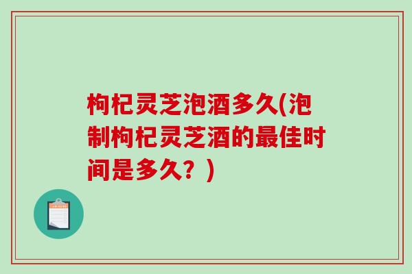 枸杞灵芝泡酒多久(泡制枸杞灵芝酒的佳时间是多久?) 枸杞灵芝泡酒多久(泡制枸杞灵芝酒的佳时间是多久?)