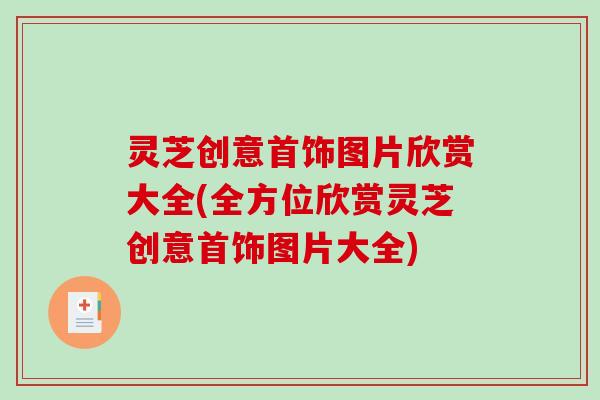 灵芝创意首饰图片欣赏大全(全方位欣赏灵芝创意首饰图片大全)