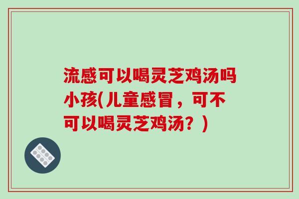 流感可以喝灵芝鸡汤吗小孩(儿童感冒，可不可以喝灵芝鸡汤？)