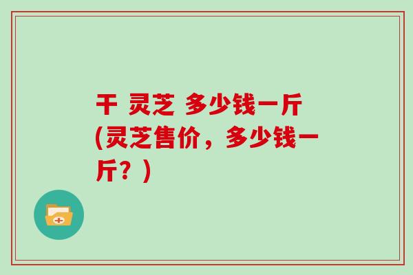 干 灵芝 多少钱一斤(灵芝售价,多少钱一斤?) 干 灵芝 多少钱一斤(灵芝售价,多少钱一斤?)