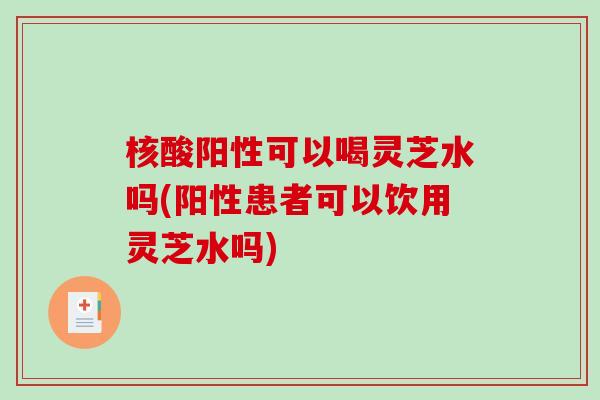 核酸阳性可以喝灵芝水吗(阳性患者可以饮用灵芝水吗) 核酸阳性可以喝灵芝水吗(阳性患者可以饮用灵芝水吗)
