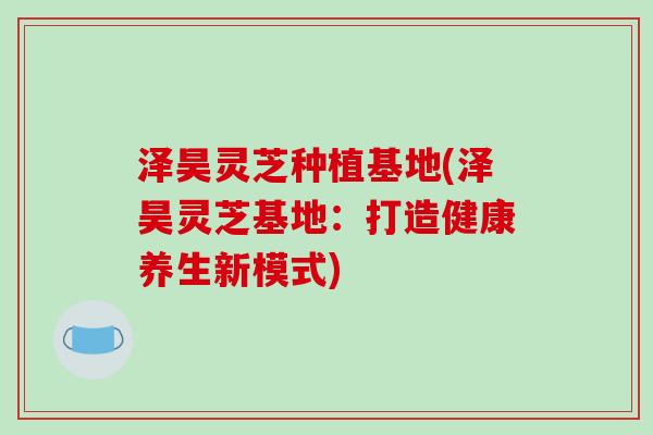 泽昊灵芝种植基地(泽昊灵芝基地：打造健康养生新模式)