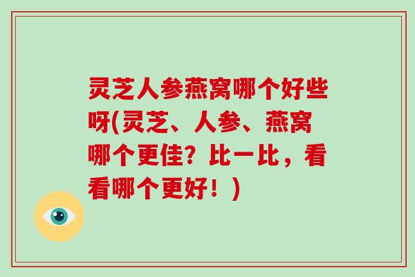 灵芝人参燕窝哪个好些呀(灵芝、人参、燕窝哪个更佳?比一比,看看哪个更好!) 灵芝人参燕窝哪个好些呀(灵芝、人参、燕窝哪个更佳?比一比,看看哪个更好!)