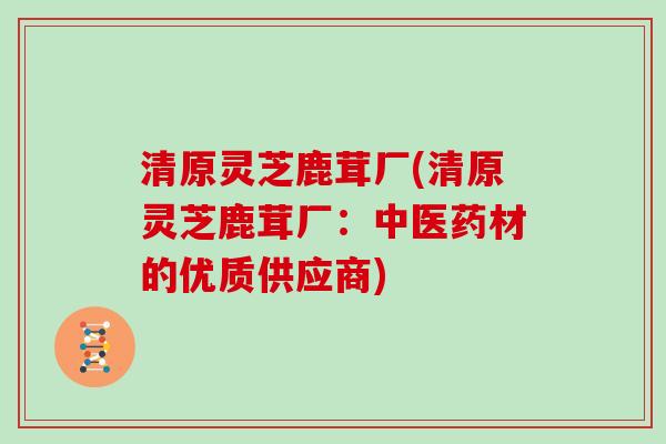 清原灵芝鹿茸厂(清原灵芝鹿茸厂：中医药材的优质供应商)