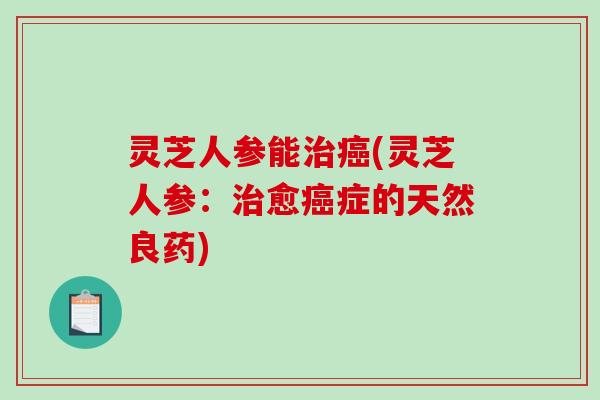 灵芝人参能治癌(灵芝人参：治愈癌症的天然良药)