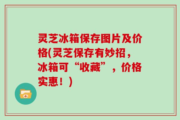 灵芝冰箱保存图片及价格(灵芝保存有妙招,冰箱可“收藏”,价格实惠!) 灵芝冰箱保存图片及价格(灵芝保存有妙招,冰箱可“收藏”,价格实惠!)